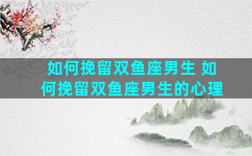 如何挽留双鱼座男生 如何挽留双鱼座男生的心理